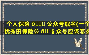 个人保险 🐒 公众号取名(一个优秀的保险公 🐧 众号应该怎么做)